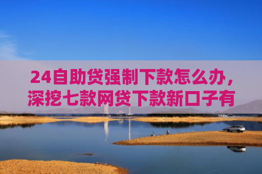 24自助贷强制下款怎么办，深挖七款网贷下款新口子有哪些
