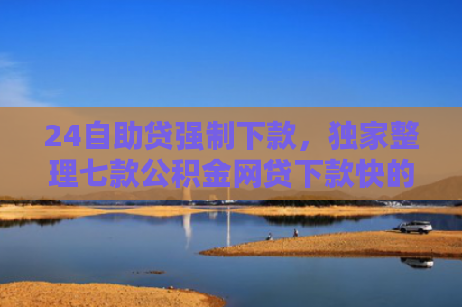 24自助贷强制下款，独家整理七款公积金网贷下款快的口子