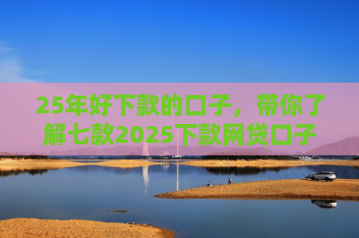 25年好下款的口子，带你了解七款2025下款网贷口子