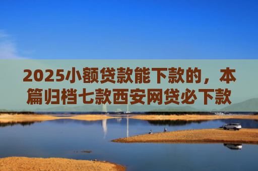2025小额贷款能下款的，本篇归档七款西安网贷必下款的口子