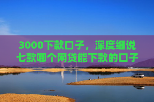 3000下款口子，深度细说七款哪个网贷能下款的口子