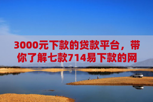 3000元下款的贷款平台，带你了解七款714易下款的网贷口子