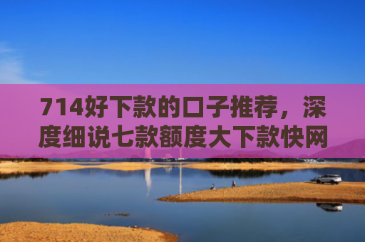 714好下款的口子推荐，深度细说七款额度大下款快网贷口子
