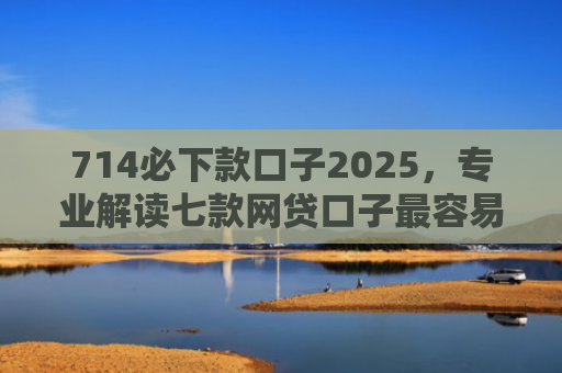 714必下款口子2025，专业解读七款网贷口子最容易下款吗