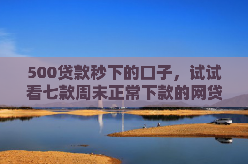 500贷款秒下的口子，试试看七款周末正常下款的网贷口子