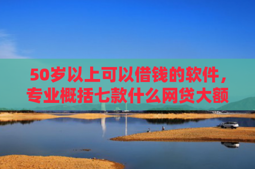 50岁以上可以借钱的软件，专业概括七款什么网贷大额口子好下款