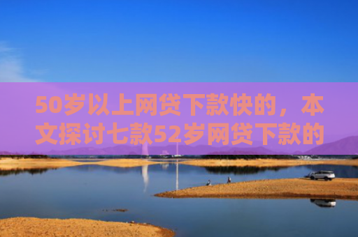 50岁以上网贷下款快的，本文探讨七款52岁网贷下款的口子
