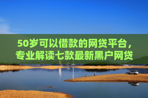 50岁可以借款的网贷平台，专业解读七款最新黑户网贷必下款口子