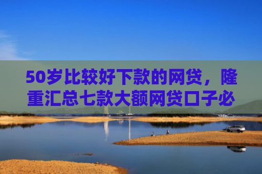 50岁比较好下款的网贷，隆重汇总七款大额网贷口子必下款的