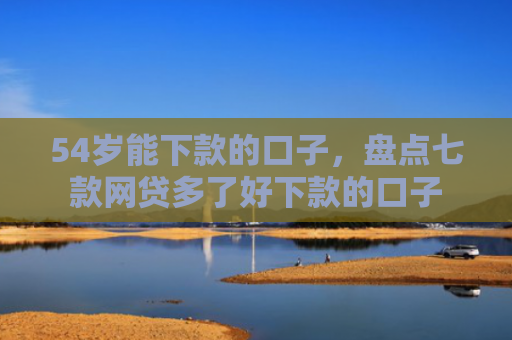 54岁能下款的口子，盘点七款网贷多了好下款的口子