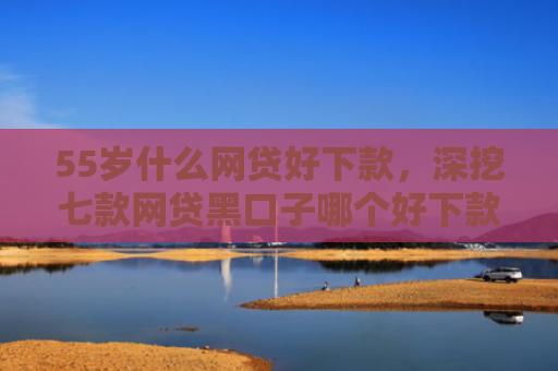 55岁什么网贷好下款，深挖七款网贷黑口子哪个好下款