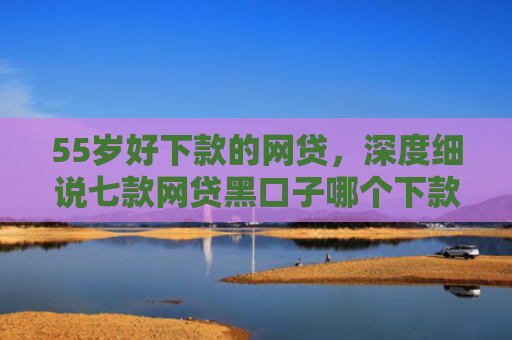 55岁好下款的网贷，深度细说七款网贷黑口子哪个下款快点