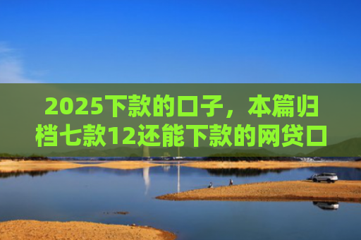 2025下款的口子，本篇归档七款12还能下款的网贷口子
