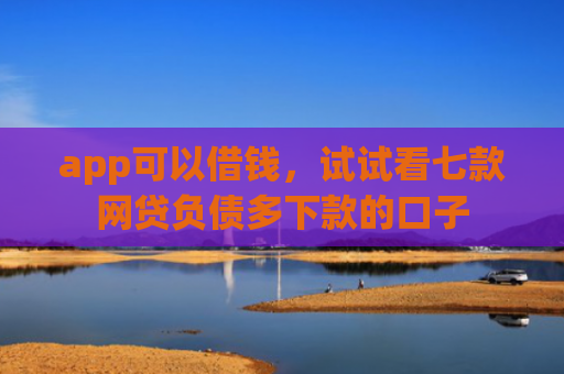 app可以借钱，试试看七款网贷负债多下款的口子