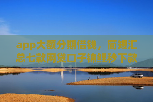 app大额分期借钱，简短汇总七款网贷口子锦鲤秒下款吗