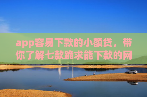 app容易下款的小额贷，带你了解七款跪求能下款的网贷口子