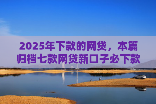 2025年下款的网贷，本篇归档七款网贷新口子必下款