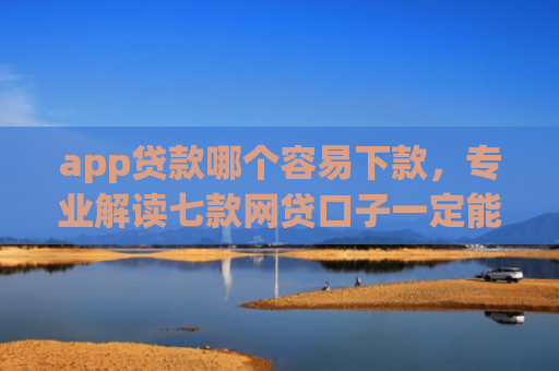 app贷款哪个容易下款，专业解读七款网贷口子一定能下款