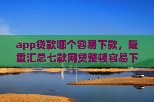 app贷款哪个容易下款，隆重汇总七款网贷整顿容易下款的口子