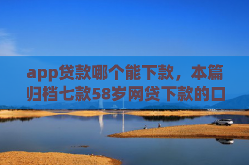 app贷款哪个能下款，本篇归档七款58岁网贷下款的口子