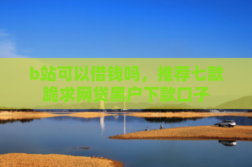b站可以借钱吗，推荐七款跪求网贷黑户下款口子