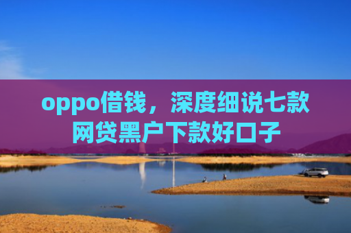 oppo借钱，深度细说七款网贷黑户下款好口子