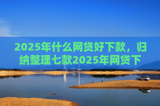 2025年什么网贷好下款，归纳整理七款2025年网贷下款口子