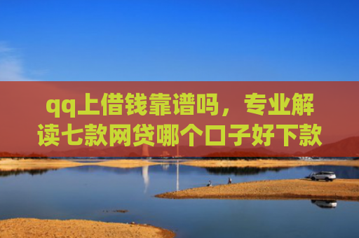 qq上借钱靠谱吗，专业解读七款网贷哪个口子好下款快