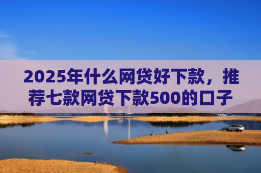 2025年什么网贷好下款，推荐七款网贷下款500的口子