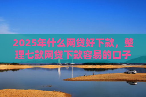2025年什么网贷好下款，整理七款网贷下款容易的口子
