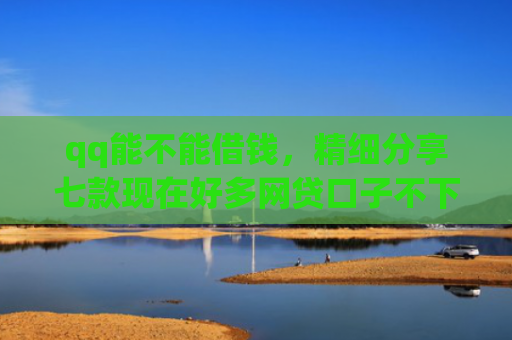 qq能不能借钱，精细分享七款现在好多网贷口子不下款