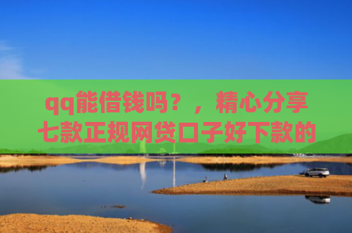 qq能借钱吗？，精心分享七款正规网贷口子好下款的