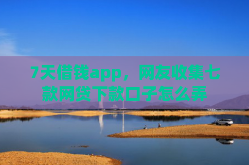 7天借钱app，网友收集七款网贷下款口子怎么弄