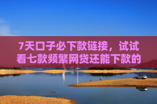 7天口子必下款链接，试试看七款频繁网贷还能下款的口子