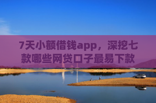 7天小额借钱app，深挖七款哪些网贷口子最易下款