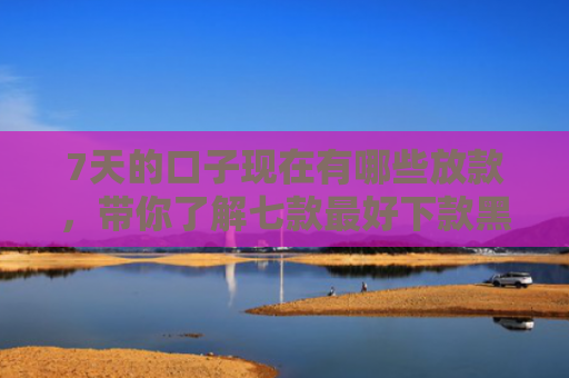7天的口子现在有哪些放款，带你了解七款最好下款黑户的网贷口子