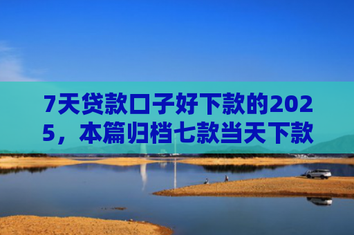 7天贷款口子好下款的2025，本篇归档七款当天下款网贷新口子