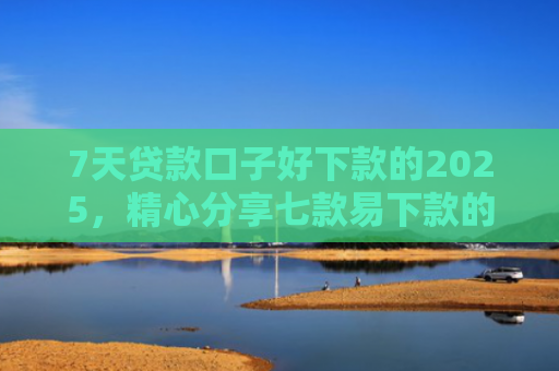 7天贷款口子好下款的2025，精心分享七款易下款的正规网贷口子