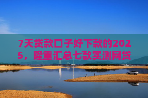 7天贷款口子好下款的2025，隆重汇总七款实测网贷下款快的口子