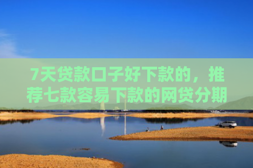7天贷款口子好下款的，推荐七款容易下款的网贷分期口子
