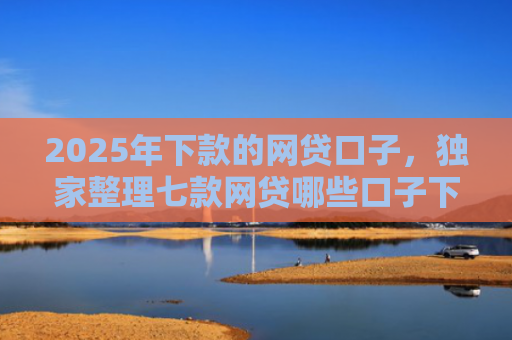 2025年下款的网贷口子，独家整理七款网贷哪些口子下款容易