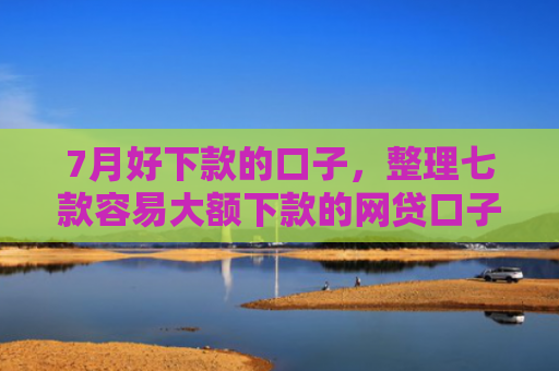 7月好下款的口子，整理七款容易大额下款的网贷口子