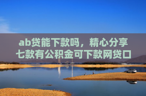 ab贷能下款吗，精心分享七款有公积金可下款网贷口子