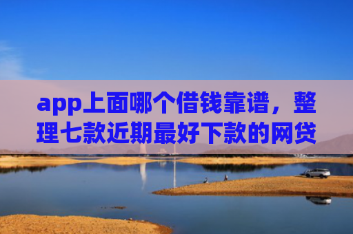 app上面哪个借钱靠谱，整理七款近期最好下款的网贷口子