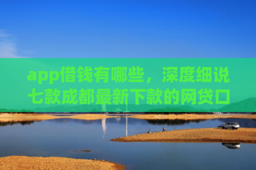 app借钱有哪些，深度细说七款成都最新下款的网贷口子