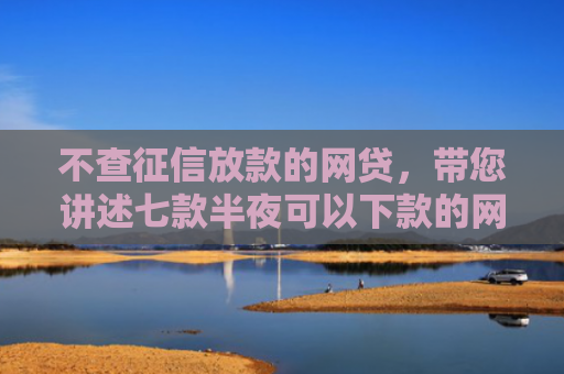 不查征信放款的网贷，带您讲述七款半夜可以下款的网贷口子