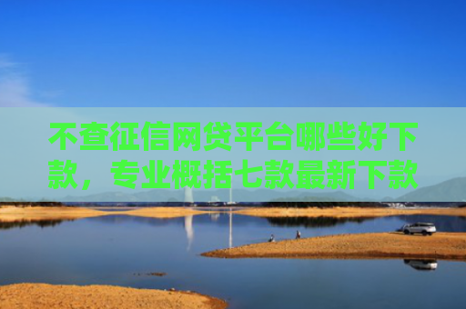 不查征信网贷平台哪些好下款，专业概括七款最新下款的网贷口子5月