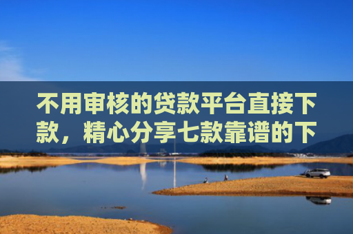 不用审核的贷款平台直接下款，精心分享七款靠谱的下款快的网贷口子