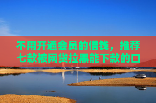 不用开通会员的借钱，推荐七款被网贷拉黑能下款的口子