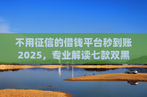不用征信的借钱平台秒到账2025，专业解读七款双黑户借条黑能下款网贷app口子